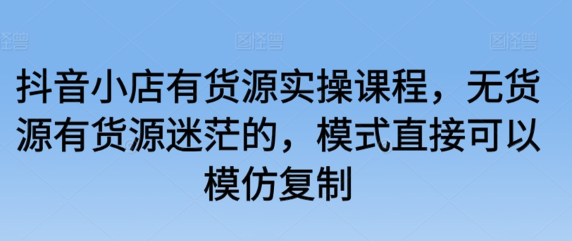 抖音小店有货源实操课程,无货源有货源迷茫的,模式直接可以模仿复制-知乎者也