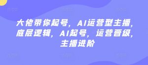 大佬带你起号,AI运营型主播,底层逻辑,AI起号,运营晋级,主播进阶-知乎者也