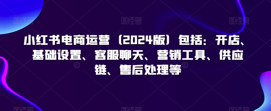 小红书电商运营（2024版）包括：开店、基础设置、客服聊天、营销工具、供应链、售后处理等-知乎者也