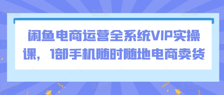 闲鱼电商运营全系统VIP实操课,1部手机随时随地电商卖货-知乎者也