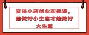 实体小店创业实操课,能做好小生意才能做好大生意-知乎者也
