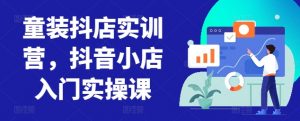 童装抖店实训营,抖音小店入门实操课-知乎者也