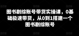 图书剧综账号带货实操课,0基础极速带货,从0到1搭建一个图书剧综账号-知乎者也