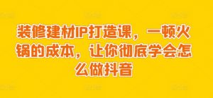 装修建材IP打造课,一顿火锅的成本,让你彻底学会怎么做抖音-知乎者也