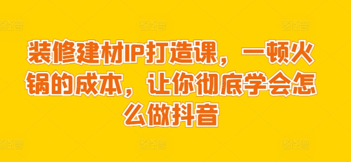 装修建材IP打造课,一顿火锅的成本,让你彻底学会怎么做抖音-知乎者也