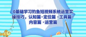 0基础学习钓鱼短视频系统运营实操技巧,认知篇·定位篇 ·工具篇·内容篇 ·运营篇-知乎者也