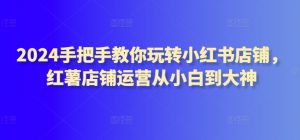 2024手把手教你玩转小红书店铺,红薯店铺运营从小白到大神-知乎者也