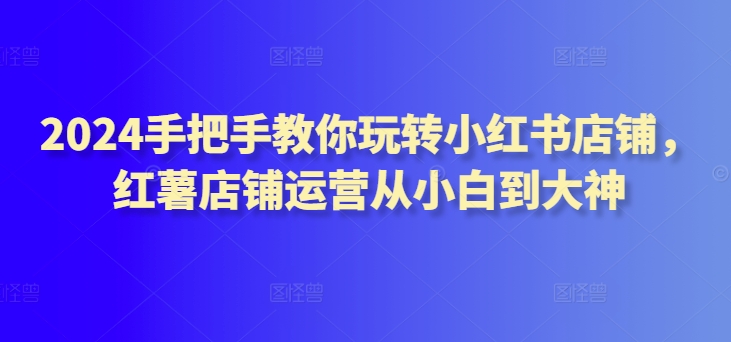 2024手把手教你玩转小红书店铺,红薯店铺运营从小白到大神-知乎者也