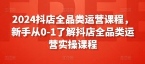 2024抖店全品类运营课程,新手从0-1了解抖店全品类运营实操课程-知乎者也