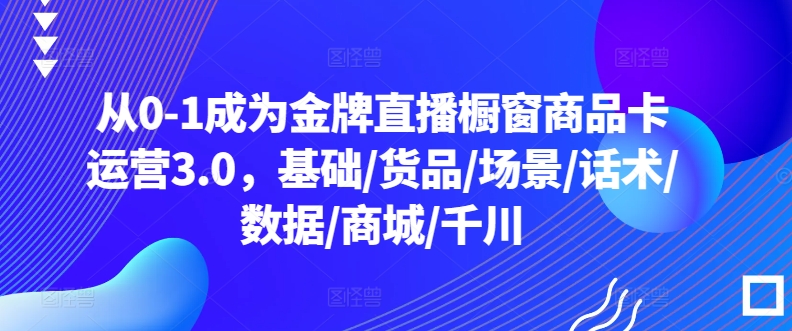 从0-1成为金牌直播橱窗商品卡运营3.0,基础/货品/场景/话术/数据/商城/千川-知乎者也