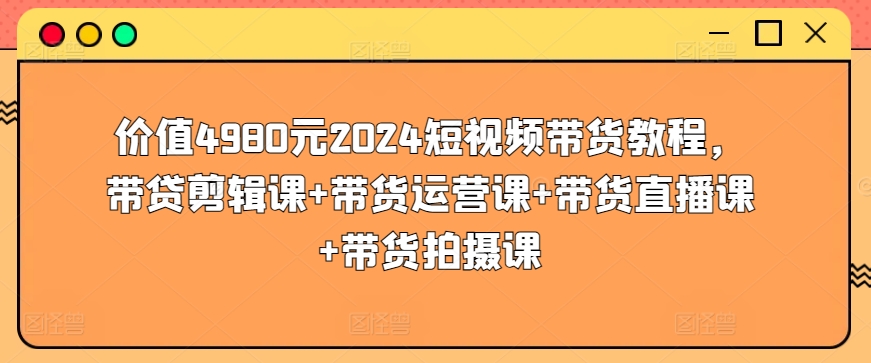 价值4980元2024短视频带货教程，带贷剪辑课+带货运营课+带货直播课+带货拍摄课-知乎者也