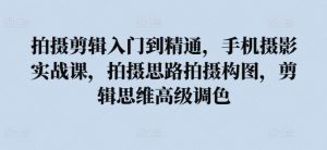 拍摄剪辑入门到精通,手机摄影实战课,拍摄思路拍摄构图,剪辑思维高级调色-知乎者也