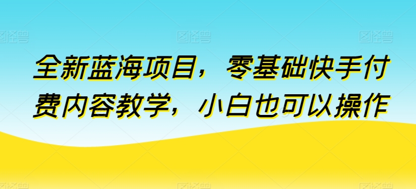 全新蓝海项目，零基础快手付费内容教学，小白也可以操作【揭秘】-知乎者也