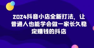 2024抖音小店全新打法,让普通人也能学会做一家长久稳定赚钱的抖店-知乎者也