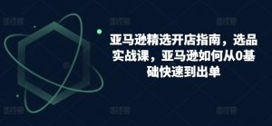 亚马逊精选开店指南,选品实战课,亚马逊如何从0基础快速到出单-知乎者也