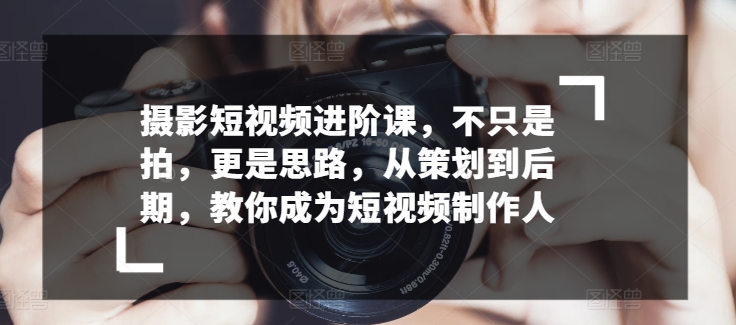 摄影短视频进阶课,不只是拍,更是思路,从策划到后期,教你成为短视频制作人-知乎者也