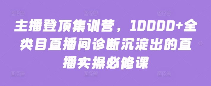 主播登顶集训营,10000+全类目直播间诊断沉淀出的直播实操必修课-知乎者也