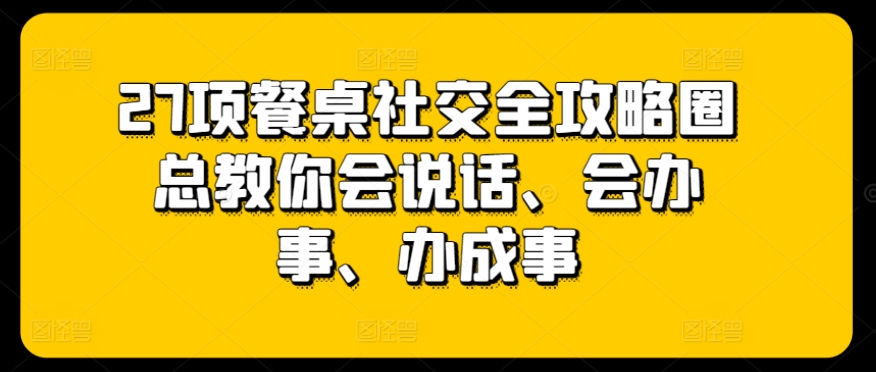27项餐桌社交全攻略圈总教你会说话、会办事、办成事-知乎者也