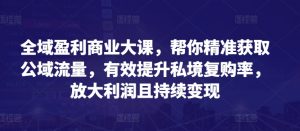 全域盈利商业大课，帮你精准获取公域流量，有效提升私境复购率，放大利润且持续变现-知乎者也