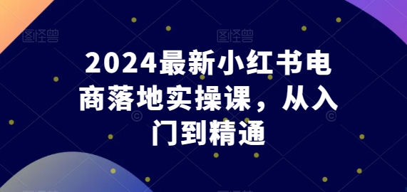 2024最新小红书电商落地实操课,从入门到精通-知乎者也