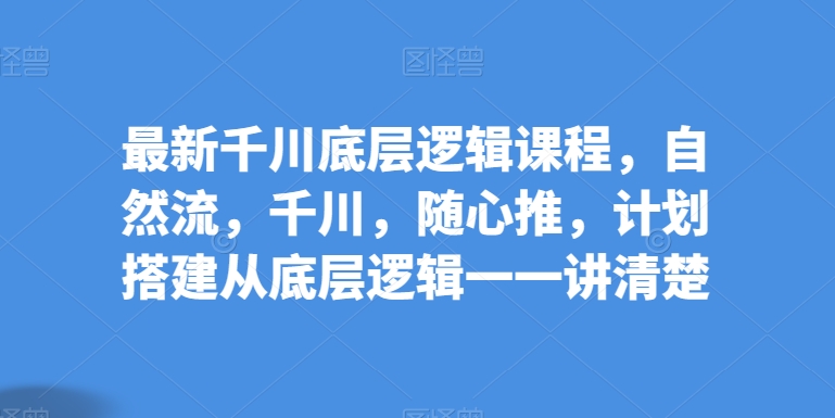 最新千川底层逻辑课程,自然流,千川,随心推,计划搭建从底层逻辑一一讲清楚-知乎者也