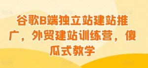 谷歌B端独立站建站推广，外贸建站训练营，傻瓜式教学-知乎者也