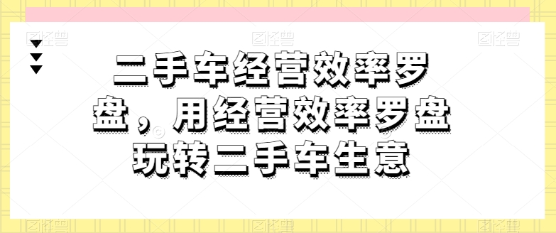 二手车经营效率罗盘，用经营效率罗盘玩转二手车生意-知乎者也
