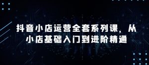 抖音小店运营全套系列课,全新升级,从小店基础入门到进阶精通,系统掌握月销百万小店的核心秘密-知乎者也