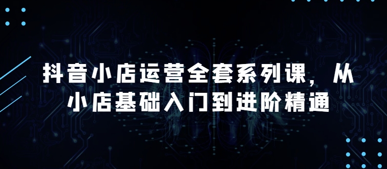 抖音小店运营全套系列课,全新升级,从小店基础入门到进阶精通,系统掌握月销百万小店的核心秘密-知乎者也