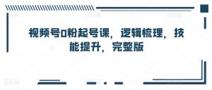 视频号0粉起号课,逻辑梳理,技能提升,完整版-知乎者也