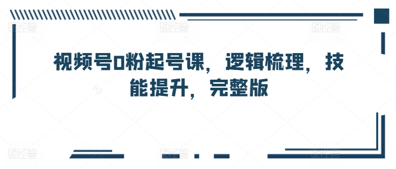 视频号0粉起号课,逻辑梳理,技能提升,完整版-知乎者也