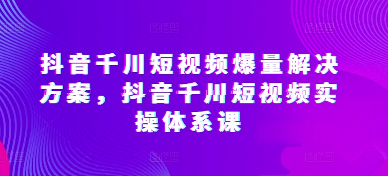 抖音千川短视频爆量解决方案,抖音千川短视频实操体系课-知乎者也