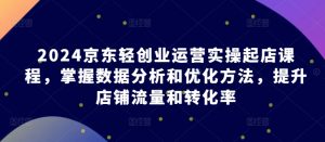 2024京东轻创业运营实操起店课程,掌握数据分析和优化方法,提升店铺流量和转化率-知乎者也