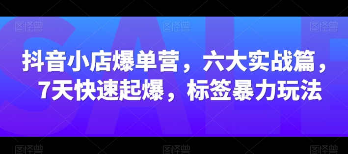 抖音小店爆单营,六大实战篇,7天快速起爆,标签暴力玩法-知乎者也