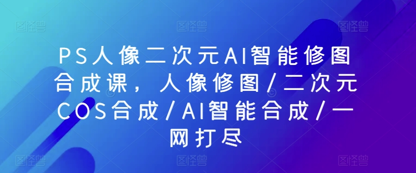 PS人像二次元AI智能修图合成课,人像修图/二次元COS合成/AI智能合成/一网打尽-知乎者也