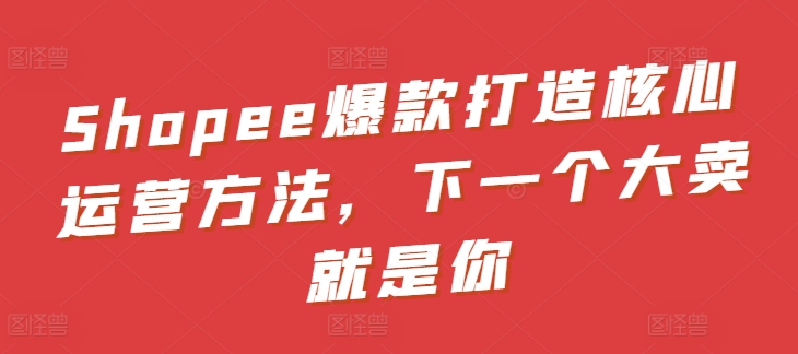Shopee爆款打造核心运营方法,下一个大卖就是你-知乎者也