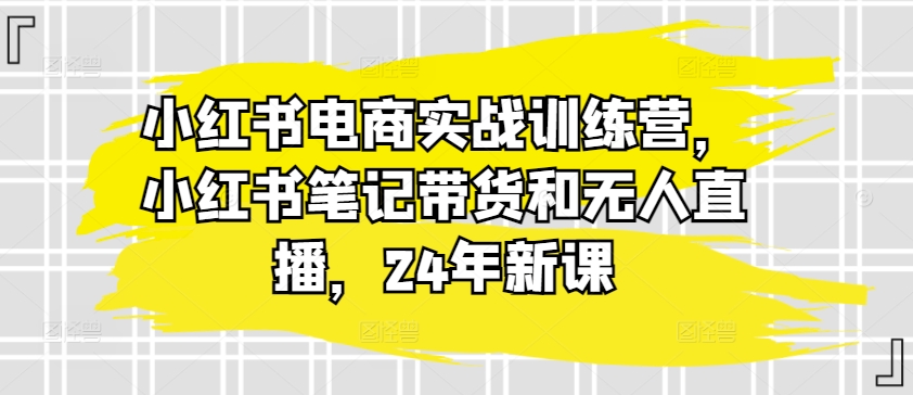 小红书电商实战训练营,小红书笔记带货和无人直播,24年新课-知乎者也