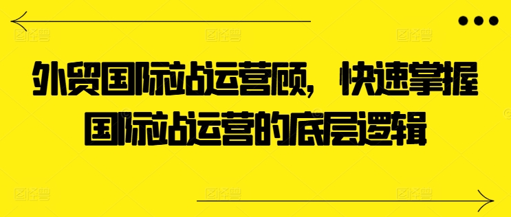 外贸国际站运营顾问,快速掌握国际站运营的底层逻辑-知乎者也