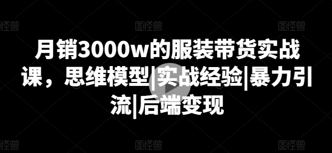 月销3000w的服装带货实战课,思维模型|实战经验|暴力引流|后端变现-知乎者也
