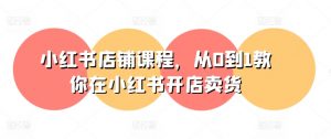 小红书店铺课程,从0到1教你在小红书开店卖货-知乎者也