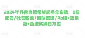 2024年抖音直播带货起号全攻略,0粉起号/账号权重/团队搭建/Ab链+短视频+鱼塘实操日不落-知乎者也