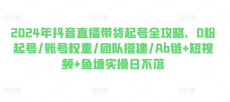 2024年抖音直播带货起号全攻略,0粉起号/账号权重/团队搭建/Ab链+短视频+鱼塘实操日不落-知乎者也