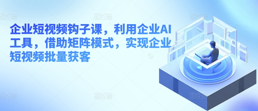 企业短视频钩子课,利用企业AI工具,借助矩阵模式,实现企业短视频批量获客-知乎者也