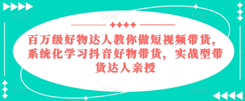 百万级好物达人教你做短视频带货,系统化学习抖音好物带货,实战型带货达人亲授-知乎者也
