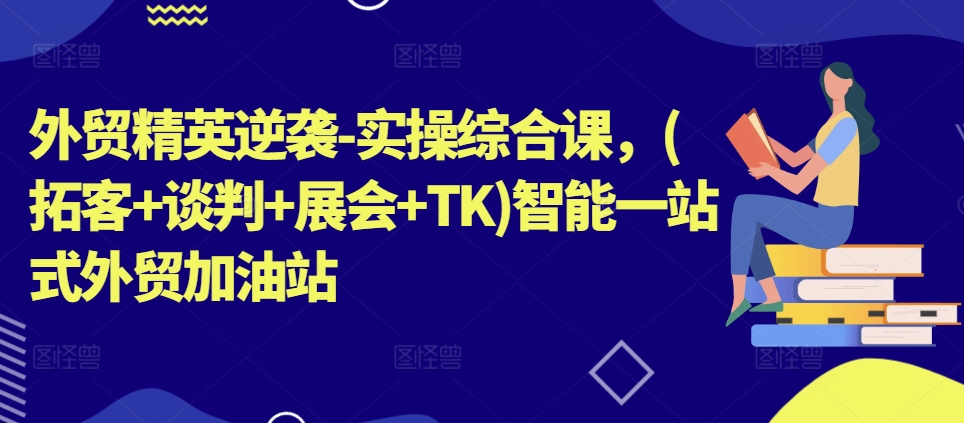 外贸精英逆袭-实操综合课,(拓客+谈判+展会+TK)智能一站式外贸加油站-知乎者也