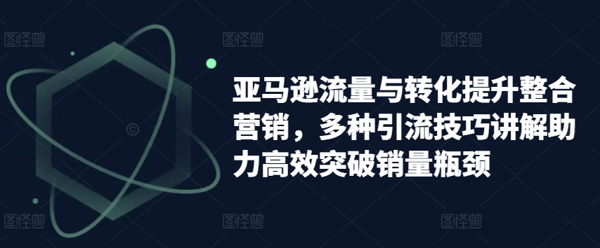 亚马逊流量与转化提升整合营销,多种引流技巧讲解助力高效突破销量瓶颈-知乎者也