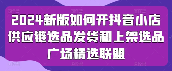 2024新版如何开抖音小店供应链选品发货和上架选品广场精选联盟-知乎者也