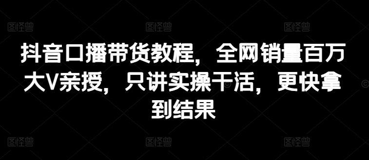 抖音口播带货教程,全网销量百万大V亲授,只讲实操干活,更快拿到结果-知乎者也