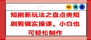 短剧新玩法之盘点类短剧剪辑实操课，小白也可轻松制作-知乎者也