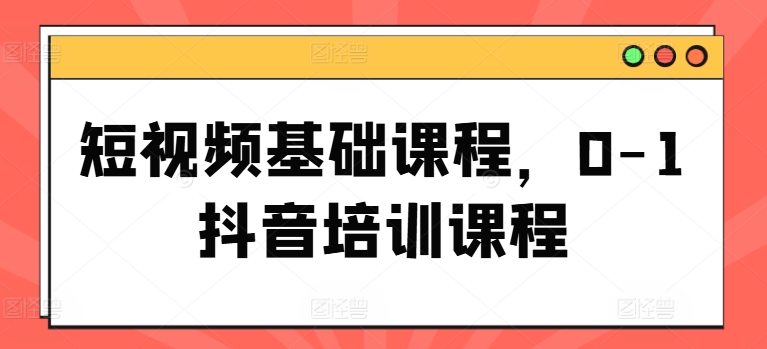 短视频基础课程,0-1抖音培训课程-知乎者也